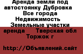 Аренда земли под автостоянку Дубровка - Все города Недвижимость » Земельные участки аренда   . Тверская обл.,Торжок г.